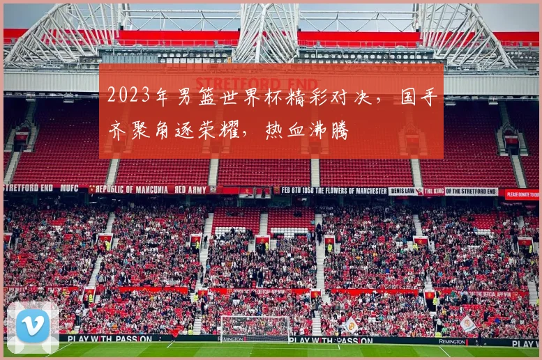2023年男篮世界杯精彩对决，国手齐聚角逐荣耀，热血沸腾
