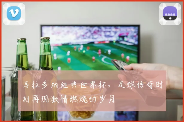 马拉多纳经典世界杯，足球传奇时刻再现激情燃烧的岁月